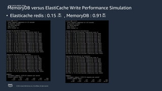 AWS DATA WEEK 2023
© 2023, Amazon Web Services, Inc. or its affiliates. All rights reserved.
MemoryDB versus ElastiCache Write Performance Simulation
• Elasticache redis : 0.15 초 , MemoryDB : 0.91초
 