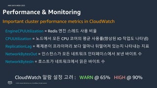 AWS DATA WEEK 2023
© 2023, Amazon Web Services, Inc. or its affiliates. All rights reserved.
EngineCPUUtilization = Redis 엔진 스레드 사용 비율
CPUUtilization = 노드에서 모든 CPU 코어의 평균 사용률(향상된 IO 작업도 나타냄)
ReplicationLag = 복제본이 프라이머리 보다 얼마나 뒤떨어져 있는지 나타내는 지표
Important cluster performance metrics in CloudWatch
NetworkBytesOut = 인스턴스가 모든 네트워크 인터페이스에서 보낸 바이트 수
NetworkBytesIn = 호스트가 네트워크에서 읽은 바이트 수
Performance & Monitoring
CloudWatch 알람 설정 고려 : WARN @ 65% HIGH @ 90%
 