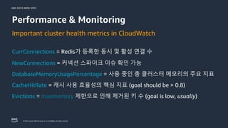 AWS DATA WEEK 2023
© 2023, Amazon Web Services, Inc. or its affiliates. All rights reserved.
Important cluster health metrics in CloudWatch
NewConnections = 커넥션 스파이크 이슈 확인 가능
DatabaseMemoryUsagePercentage = 사용 중인 총 클러스터 메모리의 주요 지표
CacheHitRate = 캐시 사용 효율성의 핵심 지표 (goal should be > 0.8)
Evictions = maxmemory 제한으로 인해 제거된 키 수 (goal is low, usually)
Performance & Monitoring
CurrConnections = Redis가 등록한 동시 및 활성 연결 수
 