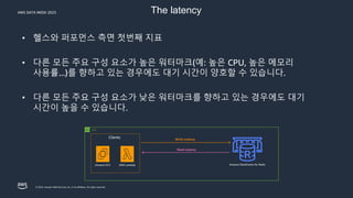 AWS DATA WEEK 2023
© 2023, Amazon Web Services, Inc. or its affiliates. All rights reserved.
The latency
• 헬스와 퍼포먼스 측면 첫번째 지표
• 다른 모든 주요 구성 요소가 높은 워터마크(예: 높은 CPU, 높은 메모리
사용률...)를 향하고 있는 경우에도 대기 시간이 양호할 수 있습니다.
• 다른 모든 주요 구성 요소가 낮은 워터마크를 향하고 있는 경우에도 대기
시간이 높을 수 있습니다.
Amazon ElastiCache for Redis
AWS Lambda
Clients
Amazon EC2
Write Latency
Read Latency
VPC
 