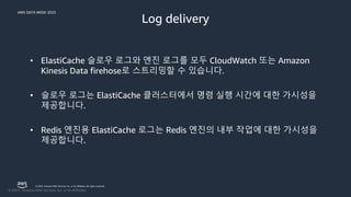 AWS DATA WEEK 2023
© 2023, Amazon Web Services, Inc. or its affiliates. All rights reserved.
Log delivery
• ElastiCache 슬로우 로그와 엔진 로그를 모두 CloudWatch 또는 Amazon
Kinesis Data firehose로 스트리밍할 수 있습니다.
• 슬로우 로그는 ElastiCache 클러스터에서 명령 실행 시간에 대한 가시성을
제공합니다.
• Redis 엔진용 ElastiCache 로그는 Redis 엔진의 내부 작업에 대한 가시성을
제공합니다.
 