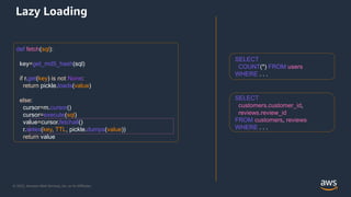 AWS DATA WEEK 2023
© 2023, Amazon Web Services, Inc. or its affiliates. All rights reserved.
© 2022, Amazon Web Services, Inc. or its Affiliates.
def fetch(sql):
key=get_md5_hash(sql)
if r.get(key) is not None:
return pickle.loads(value)
else:
cursor=m.cursor()
cursor=execute(sql)
value=cursor.fetchall()
r.setex(key, TTL, pickle.dumps(value))
return value
SELECT
customers.customer_id,
reviews.review_id
FROM customers, reviews
WHERE . . .
SELECT
COUNT(*) FROM users
WHERE . . .
Lazy Loading
 