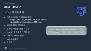 AWS DATA WEEK 2023
© 2023, Amazon Web Services, Inc. or its affiliates. All rights reserved.
What is Redis?
• 다양한 인메모리 데이터 구조:
Strings, Lists, Sets, Sorted Sets, Hash Tables,
HyperLogLog, Geospatial, and Streams
• 복제를 통한 고가용성
• 온라인 샤딩을 통한 확장성
• 스냅샷/복원을 통한 지속성
• 다중 키 atomic 연산
• LUA 스크립팅
• 오픈소스
2009년에 처음 출시
고속의 인메모리 비관계형 데이터 저장소입니다.
고객들은 Redis가 사용하기 쉽다는 점을 좋아합니다.
 