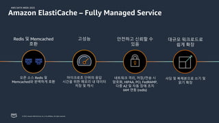 AWS DATA WEEK 2023
© 2023, Amazon Web Services, Inc. or its affiliates. All rights reserved.
고성능
마이크로초 단위의 응답
시간을 위한 메모리 내 데이터
저장 및 캐시
대규모 워크로드로
쉽게 확장
샤딩 및 복제본으로 쓰기 및
읽기 확장
안전하고 신뢰할 수
있음
네트워크 격리, 저장/전송 시
암호화, HIPAA, PCI, FedRAMP,
다중 AZ 및 자동 장애 조치
IAM 연동 (redis)
Amazon ElastiCache – Fully Managed Service
Redis 및 Memcached
호환
오픈 소스 Redis 및
Memcached와 완벽하게 호환
 