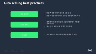 © 2022, Amazon Web Services, Inc. or its Affiliates.
Auto scaling best practices
• 단일 측정항목 및 측정기준 사용 권장
• 맞춤 측정항목보다 미리 정의된 측정항목으로 시작
단순함 유지
이탈 방지
테스트!
• 복제본/샤드 전체에 걸쳐 균일한 배포에서 가장 잘
작동합니다.
• 축소 제한, 휴지 사용, 적절한 경우 예약
• 최소 4주간의 데이터를 사용하여 목표 값 설정
 