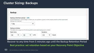 © 2023, Amazon Web Services, Inc. or its affiliates. All rights reserved. Amazon Confidential and Trademark.
Recover to any time from 5 minutes ago until the Backup Retention Period
Best practice: set retention based on your Recovery Point Objective
Cluster Sizing: Backups
 