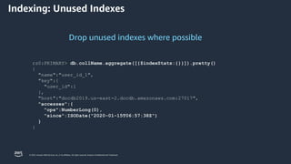 © 2023, Amazon Web Services, Inc. or its affiliates. All rights reserved. Amazon Confidential and Trademark.
Drop unused indexes where possible
rs0:PRIMARY> db.collName.aggregate([{$indexStats:{}}]).pretty()
{
"name":"user_id_1",
"key":{
"user_id":1
},
"host":"docdb2019.us-east-2.docdb.amazonaws.com:27017",
"accesses":{
"ops":NumberLong(0),
"since":ISODate("2020-01-15T06:57:38Z")
}
}
Indexing: Unused Indexes
 