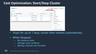 © 2023, Amazon Web Services, Inc. or its affiliates. All rights reserved. Amazon Confidential and Trademark.
• Stops for up to 7 days; cluster then restarts automatically
• While Stopped :
• No instance costs
• Storage costs continue
• Backup costs do not increase
Cost Optimization: Start/Stop Cluster
 
