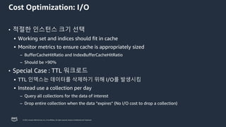 © 2023, Amazon Web Services, Inc. or its affiliates. All rights reserved. Amazon Confidential and Trademark.
Cost Optimization: I/O
• 적절한 인스턴스 크기 선택
▪ Working set and indices should fit in cache
▪ Monitor metrics to ensure cache is appropriately sized
– BufferCacheHitRatio and IndexBufferCacheHitRatio
– Should be >90%
• Special Case : TTL 워크로드
▪ TTL 인덱스는 데이터를 삭제하기 위해 I/O를 발생시킴
▪ Instead use a collection per day
– Query all collections for the data of interest
– Drop entire collection when the data “expires” (No I/O cost to drop a collection)
 