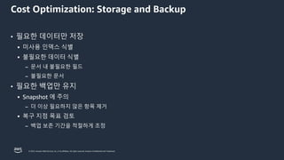 © 2023, Amazon Web Services, Inc. or its affiliates. All rights reserved. Amazon Confidential and Trademark.
Cost Optimization: Storage and Backup
• 필요한 데이터만 저장
▪ 미사용 인덱스 식별
▪ 불필요한 데이터 식별
– 문서 내 불필요한 필드
– 불필요한 문서
• 필요한 백업만 유지
▪ Snapshot 에 주의
– 더 이상 필요하지 않은 항목 제거
▪ 복구 지점 목표 검토
– 백업 보존 기간을 적절하게 조정
 