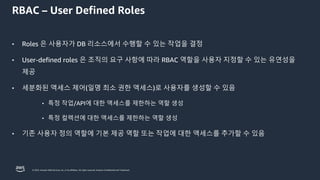 © 2023, Amazon Web Services, Inc. or its affiliates. All rights reserved. Amazon Confidential and Trademark.
RBAC – User Defined Roles
• Roles 은 사용자가 DB 리소스에서 수행할 수 있는 작업을 결정
• User-defined roles 은 조직의 요구 사항에 따라 RBAC 역할을 사용자 지정할 수 있는 유연성을
제공
• 세분화된 액세스 제어(일명 최소 권한 액세스)로 사용자를 생성할 수 있음
• 특정 작업/API에 대한 액세스를 제한하는 역할 생성
• 특정 컬렉션에 대한 액세스를 제한하는 역할 생성
• 기존 사용자 정의 역할에 기본 제공 역할 또는 작업에 대한 액세스를 추가할 수 있음
 