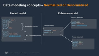 © 2023, Amazon Web Services, Inc. or its affiliates. All rights reserved. Amazon Confidential and Trademark.
Data modeling concepts – Normalized or Denormalized
Embed model
{
"username": "john",
"userId": 1234,
"access": {
"level": 2,
"group": "dba"
},
"contact":{
"phone": "123-24212",
"email": "john@domain.tld"
}
}
Embedded sub-doc
Embedded sub-doc
{
"username": "john",
"userId": 1234
}
{
"userId": 1234,
"phone": "123-24212",
"email": "john@domain.tld"
}
{
"userId": 1234,
"group": "dba",
"level": 2
}
User document
Reference model
Contact document
Access document
 