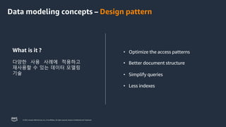© 2023, Amazon Web Services, Inc. or its affiliates. All rights reserved. Amazon Confidential and Trademark.
• Optimize the access patterns
• Better document structure
• Simplify queries
• Less indexes
What is it ?
다양한 사용 사례에 적용하고
재사용할 수 있는 데이터 모델링
기술
Data modeling concepts – Design pattern
 