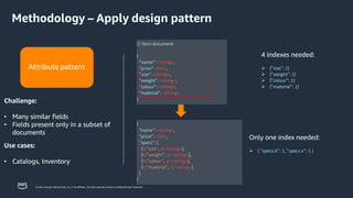 © 2023, Amazon Web Services, Inc. or its affiliates. All rights reserved. Amazon Confidential and Trademark.
{
"name": <string>,
"price": <int>,
"specs": [
{k:"size", v: <string>},
{k:"weight", v: <string>},
{k:"colour", v: <string>},
{k:"material", v: <string>}
]
}
Only one index needed:
➢ { "specs.k": 1, "specs.v": 1 }
// Item document
{
"name": <string>,
"price": <int>,
"size": <string>,
"weight": <string>,
"colour": <string>,
"material": <string>
}
4 indexes needed:
➢ {"size": 1}
➢ {"weight": 1}
➢ {"colour": 1}
➢ {"material": 1}
Attribute pattern
Challenge:
• Many similar fields
• Fields present only in a subset of
documents
Use cases:
• Catalogs, Inventory
Methodology – Apply design pattern
 