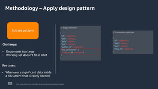 © 2023, Amazon Web Services, Inc. or its affiliates. All rights reserved. Amazon Confidential and Trademark.
// Blogs collection
{
"id": <objectId>,
"title": <string>,
"date": <date>,
"text": <string>,
"author_id": <objectId>,
"last_comments": [
List[Last 20 comments]
]
}
// Comments collection
{
"id": <objectId>,
"date": <date>,
"text": <string>,
"blog_id": <objectId>
}
Subset pattern
Challenge:
• Documents too large
• Working set doesn’t fit in RAM
Use cases:
• Whenever a significant data inside
a document that is rarely needed
Methodology – Apply design pattern
 