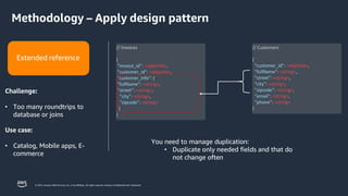 © 2023, Amazon Web Services, Inc. or its affiliates. All rights reserved. Amazon Confidential and Trademark.
// Invoices
{
"invoice_id": <objectId>,
"customer_id": <objectId>,
"customer_info": {
"fullName": <string>,
"street": <string>,
"city": <string>,
"zipcode": <string>
}
}
// Customers
{
"customer_id": <objectId>,
"fullName": <string>,
"street": <string>,
"city": <string>,
"zipcode": <string>,
"email": <string>,
"phone": <string>
}
You need to manage duplication:
• Duplicate only needed fields and that do
not change often
Extended reference
Challenge:
• Too many roundtrips to
database or joins
Use case:
• Catalog, Mobile apps, E-
commerce
Methodology – Apply design pattern
 