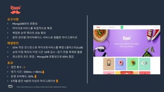 © 2023, Amazon Web Services, Inc. or its affiliates. All rights reserved. Amazon Confidential and Trademark.
요구사항
• MongoDB와의 호환성
• 마이크로서비스를 독립적으로 확장
• 복잡한 순위 쿼리의 성능 향상
• 완전 관리형 데이터베이스 서비스로 원활한 마이그레이션
해결방안
• 55% 적은 인스턴스로 마이크로서비스를 확장 ( 클러스터/LoB)
• 순위 지정 쿼리의 지연 시간 16배 감소 : 읽기 전용 복제본 활용
• 최소한의 코드 변경 : MongoDB 호환성으로 60% 절감
효과
• 정전 횟수 : 0
• 대기 시간 : 500ms -> 80ms
• 운영 오버헤드: 50%
• 3개월 동안 100개 이상의 마이그레이션
 