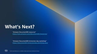 © 2023, Amazon Web Services, Inc. or its affiliates. All rights reserved. Amazon Confidential and Trademark.
© 2023, Amazon Web Services, Inc. or its affiliates. All rights reserved. Amazon Confidential and Trademark.
What’s Next?
“Amazon DocumentDB resources”
https://aws.amazon.com/documentdb/resources/
“Amazon DocumentDB immersion day workshop”
https://documentdb-immersionday.workshop.aws/
 