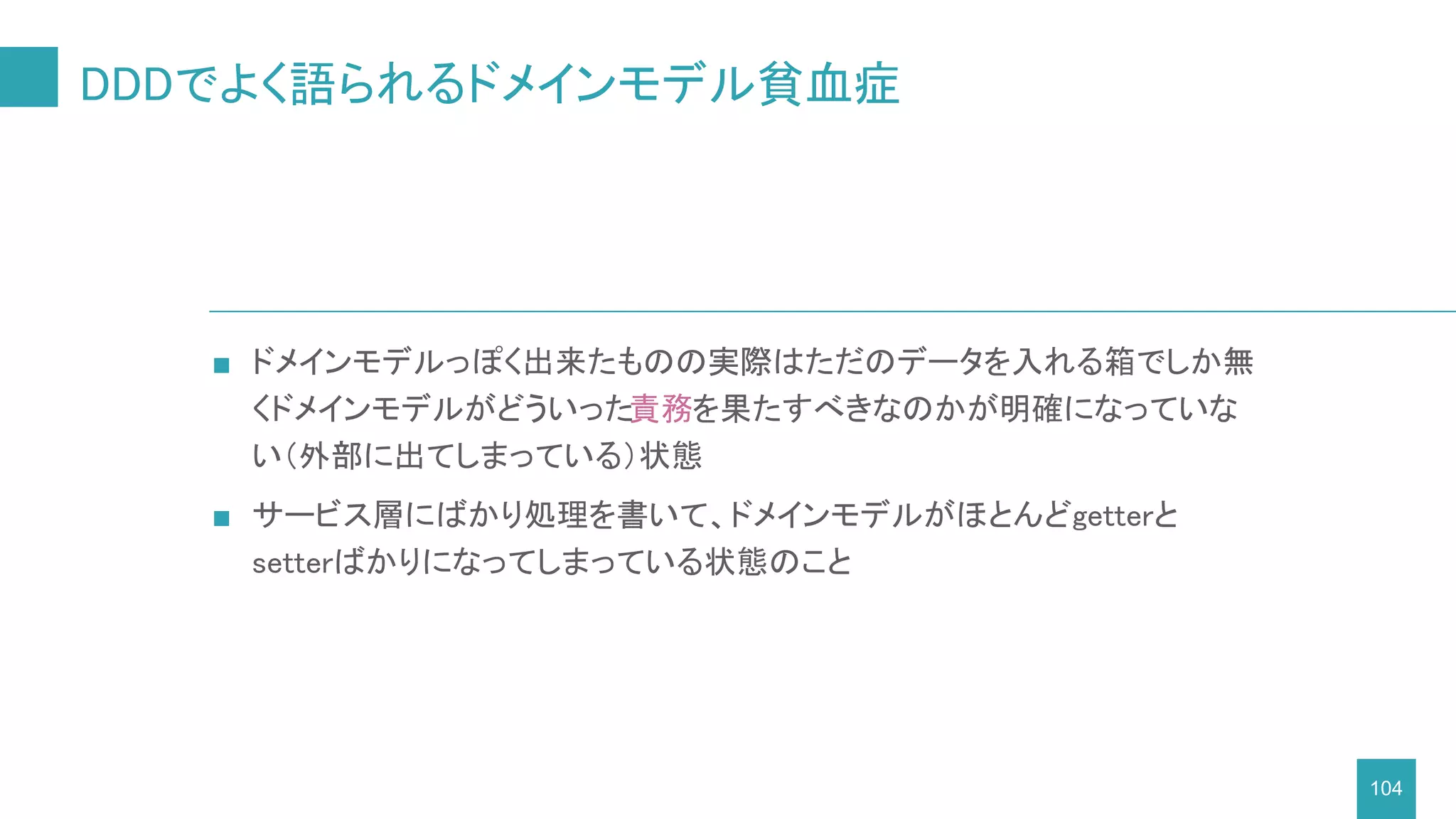 DDDでよく語られるドメインモデル貧血症
104
■ ドメインモデルっぽく出来たものの実際はただのデータを入れる箱でしか無
くドメインモデルがどういった責務を果たすべきなのかが明確になっていな
い（外部に出てしまっている）状態
■ サービス層にばかり処理を書いて、ドメインモデルがほとんどgetterと
setterばかりになってしまっている状態のこと
 