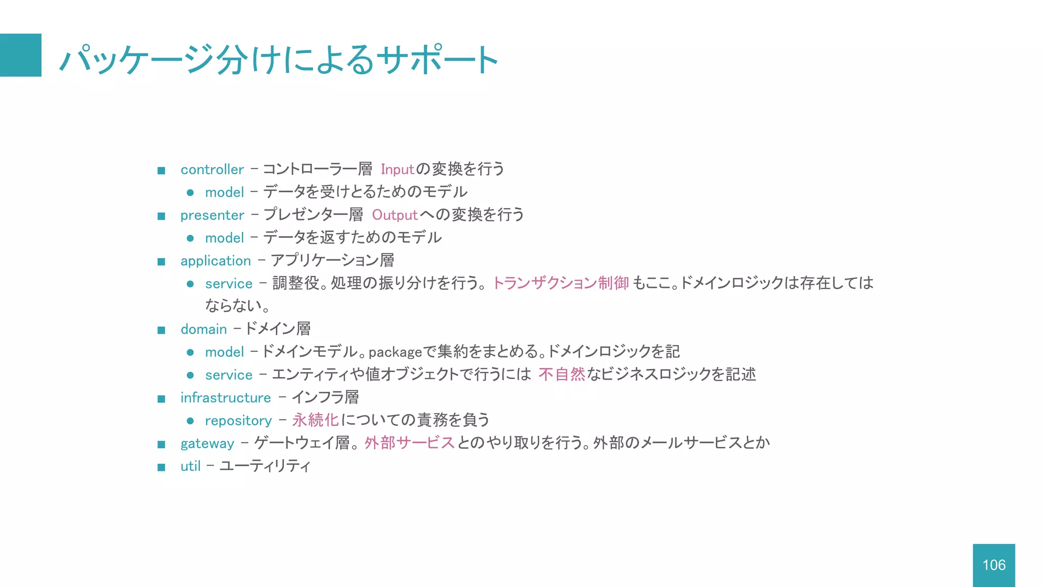 パッケージ分けによるサポート
106
■ controller - コントローラー層 Inputの変換を行う
● model - データを受けとるためのモデル
■ presenter - プレゼンター層 Outputへの変換を行う
● model - データを返すためのモデル
■ application - アプリケーション層
● service - 調整役。処理の振り分けを行う。 トランザクション制御 もここ。ドメインロジックは存在しては
ならない。
■ domain - ドメイン層
● model - ドメインモデル。packageで集約をまとめる。ドメインロジックを記
● service - エンティティや値オブジェクトで行うには 不自然なビジネスロジックを記述
■ infrastructure - インフラ層
● repository - 永続化についての責務を負う
■ gateway - ゲートウェイ層。 外部サービスとのやり取りを行う。外部のメールサービスとか
■ util - ユーティリティ
 