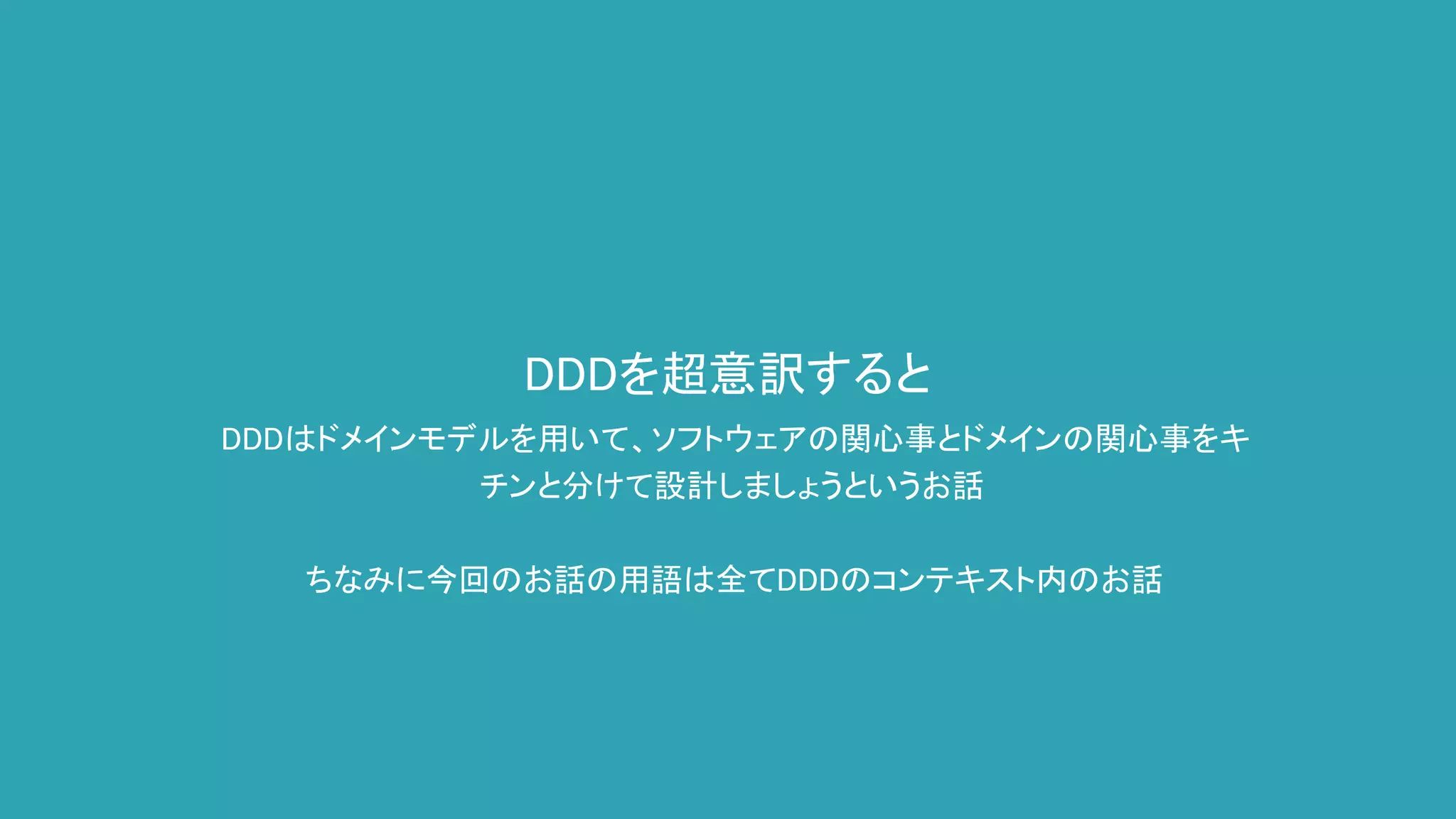 DDDを超意訳すると
DDDはドメインモデルを用いて、ソフトウェアの関心事とドメインの関心事をキ
チンと分けて設計しましょうというお話
ちなみに今回のお話の用語は全てDDDのコンテキスト内のお話
 