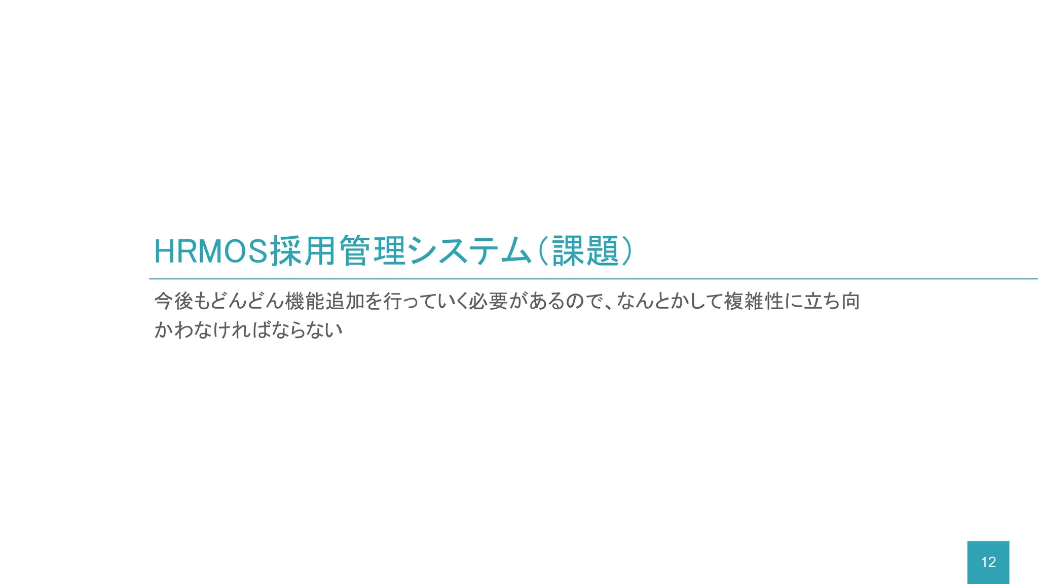 今後もどんどん機能追加を行っていく必要があるので、なんとかして複雑性に立ち向
かわなければならない
HRMOS採用管理システム（課題）
12
 