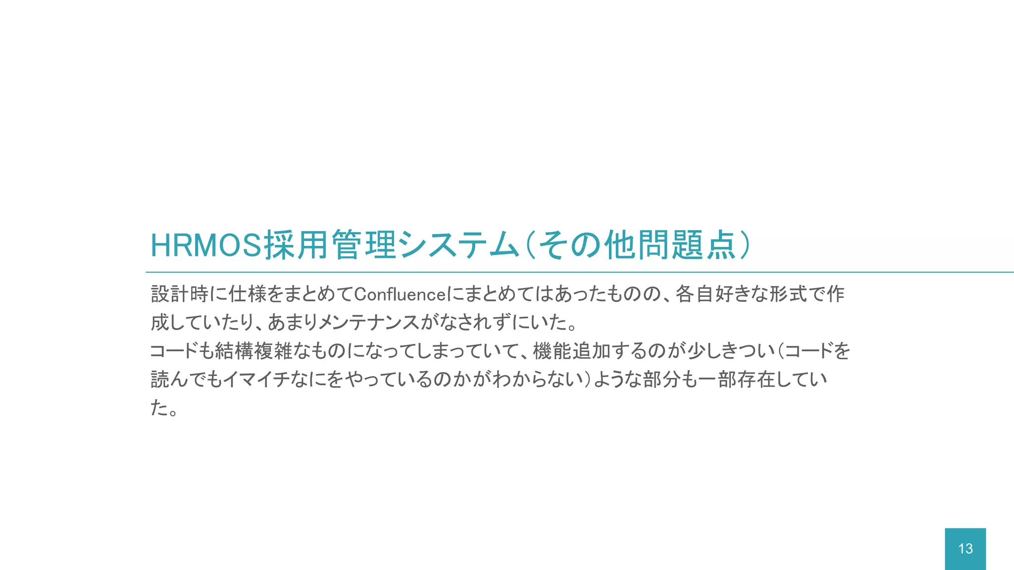 設計時に仕様をまとめてConfluenceにまとめてはあったものの、各自好きな形式で作
成していたり、あまりメンテナンスがなされずにいた。
コードも結構複雑なものになってしまっていて、機能追加するのが少しきつい（コードを
読んでもイマイチなにをやっているのかがわからない）ような部分も一部存在してい
た。
HRMOS採用管理システム（その他問題点）
13
 