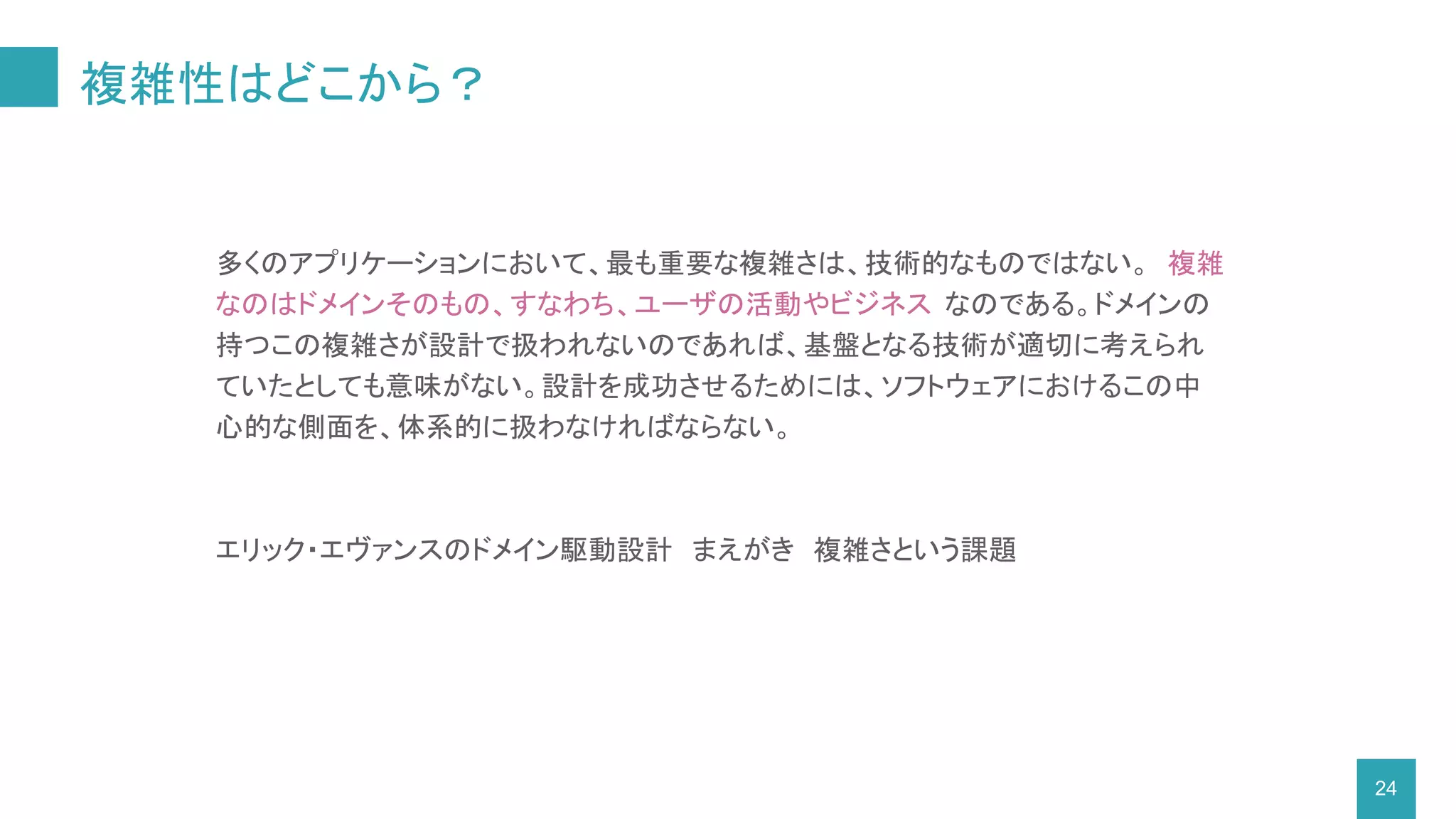 複雑性はどこから？
24
多くのアプリケーションにおいて、最も重要な複雑さは、技術的なものではない。 複雑
なのはドメインそのもの、すなわち、ユーザの活動やビジネス なのである。ドメインの
持つこの複雑さが設計で扱われないのであれば、基盤となる技術が適切に考えられ
ていたとしても意味がない。設計を成功させるためには、ソフトウェアにおけるこの中
心的な側面を、体系的に扱わなければならない。
エリック・エヴァンスのドメイン駆動設計　まえがき　複雑さという課題
 