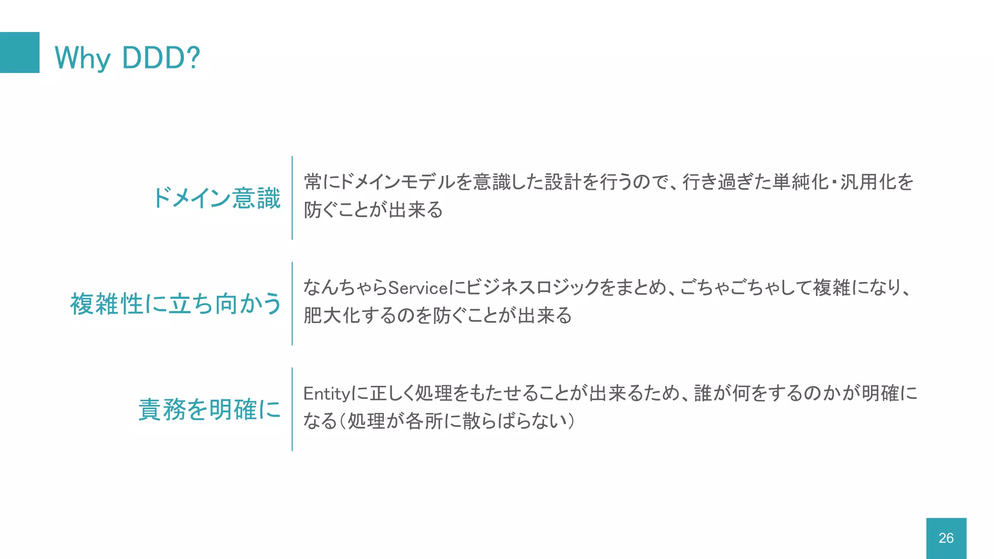 Why DDD?
26
ドメイン意識
常にドメインモデルを意識した設計を行うので、行き過ぎた単純化・汎用化を
防ぐことが出来る
複雑性に立ち向かう
なんちゃらServiceにビジネスロジックをまとめ、ごちゃごちゃして複雑になり、
肥大化するのを防ぐことが出来る
責務を明確に
Entityに正しく処理をもたせることが出来るため、誰が何をするのかが明確に
なる（処理が各所に散らばらない）
 