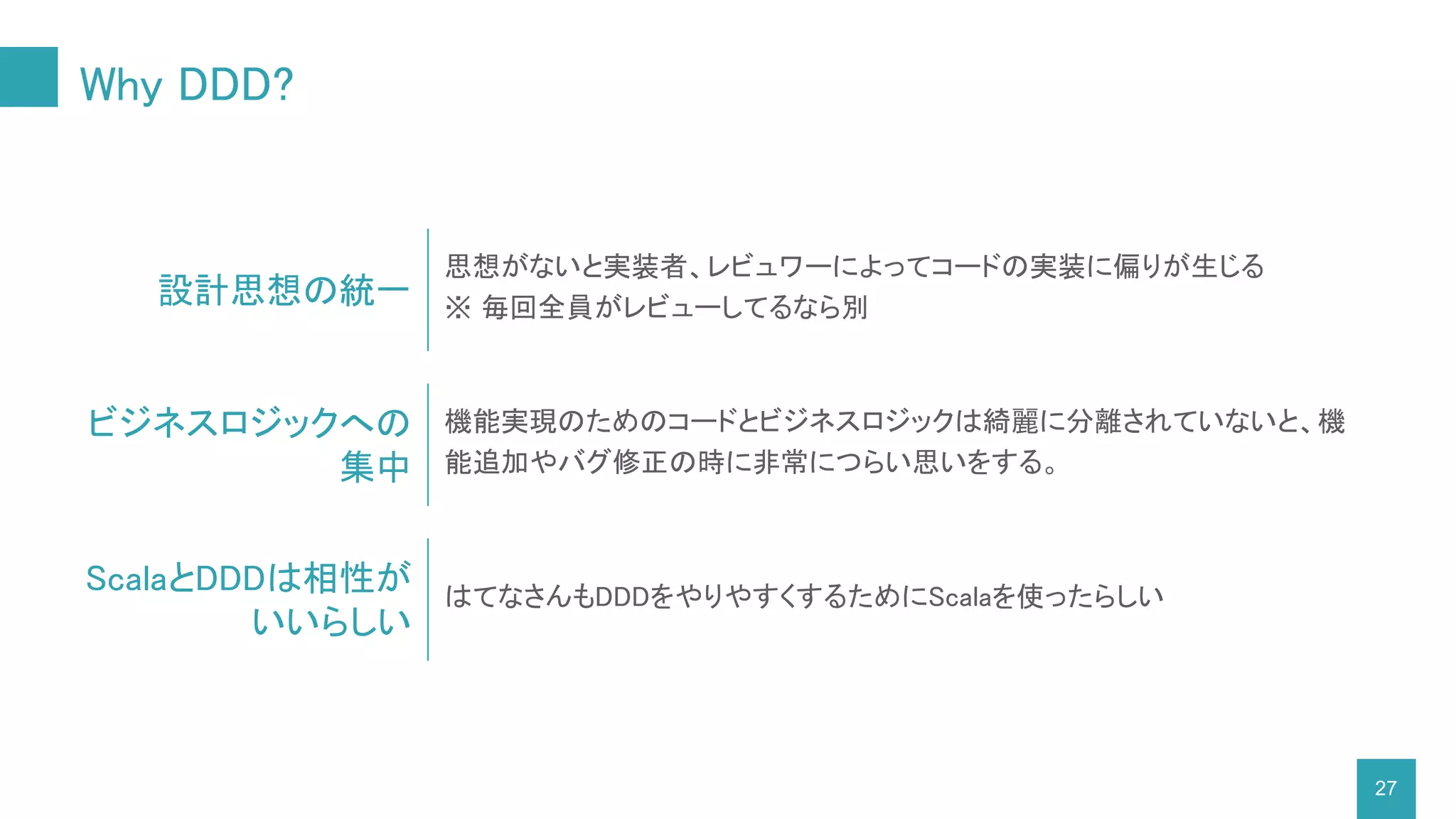 Why DDD?
機能実現のためのコードとビジネスロジックは綺麗に分離されていないと、機
能追加やバグ修正の時に非常につらい思いをする。
27
設計思想の統一
思想がないと実装者、レビュワーによってコードの実装に偏りが生じる
※ 毎回全員がレビューしてるなら別
ビジネスロジックへの
集中
ScalaとDDDは相性が
いいらしい
はてなさんもDDDをやりやすくするためにScalaを使ったらしい
 