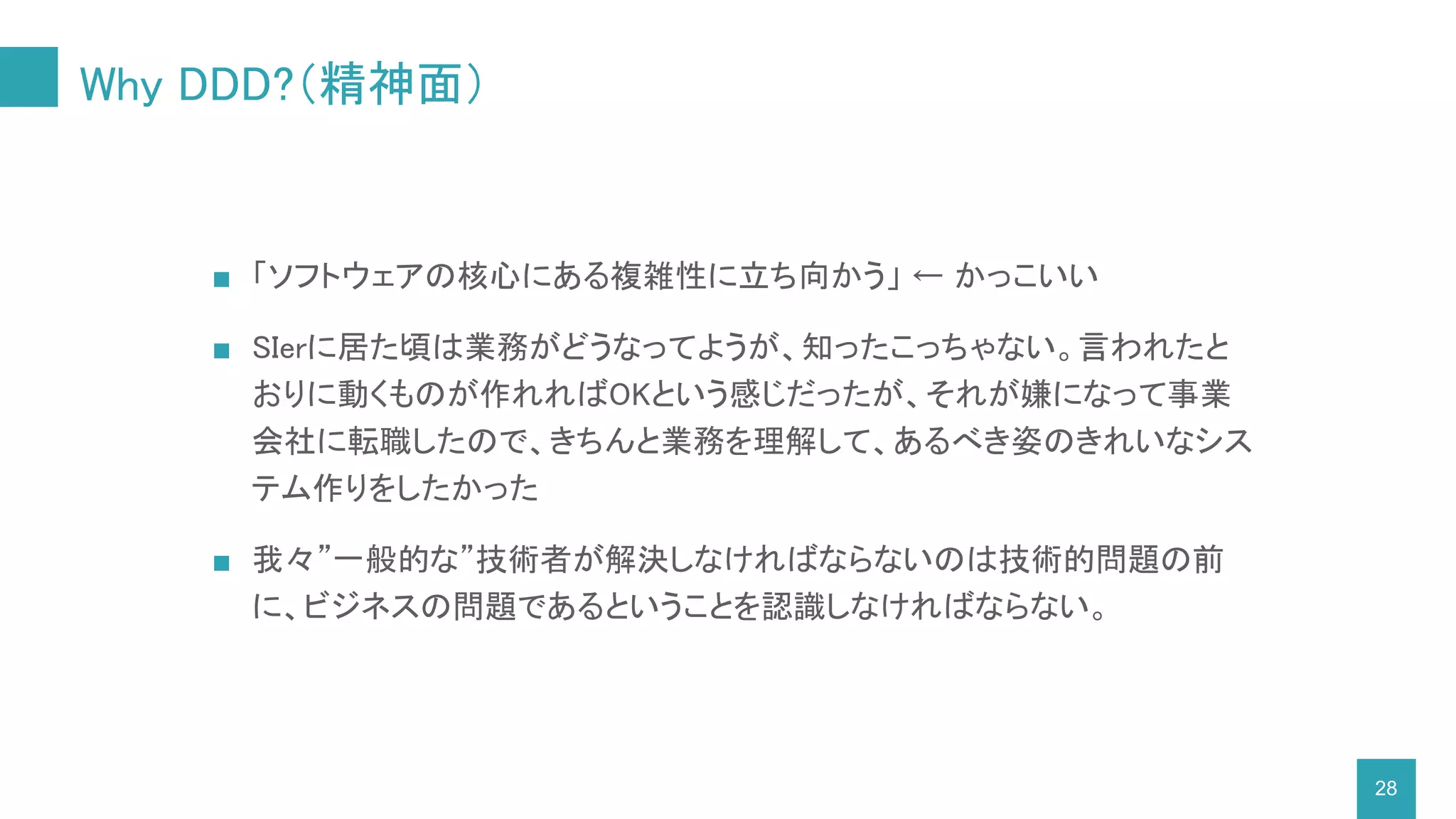 Why DDD?（精神面）
■ 「ソフトウェアの核心にある複雑性に立ち向かう」 ← かっこいい
■ SIerに居た頃は業務がどうなってようが、知ったこっちゃない。言われたと
おりに動くものが作れればOKという感じだったが、それが嫌になって事業
会社に転職したので、きちんと業務を理解して、あるべき姿のきれいなシス
テム作りをしたかった
■ 我々”一般的な”技術者が解決しなければならないのは技術的問題の前
に、ビジネスの問題であるということを認識しなければならない。
28
 