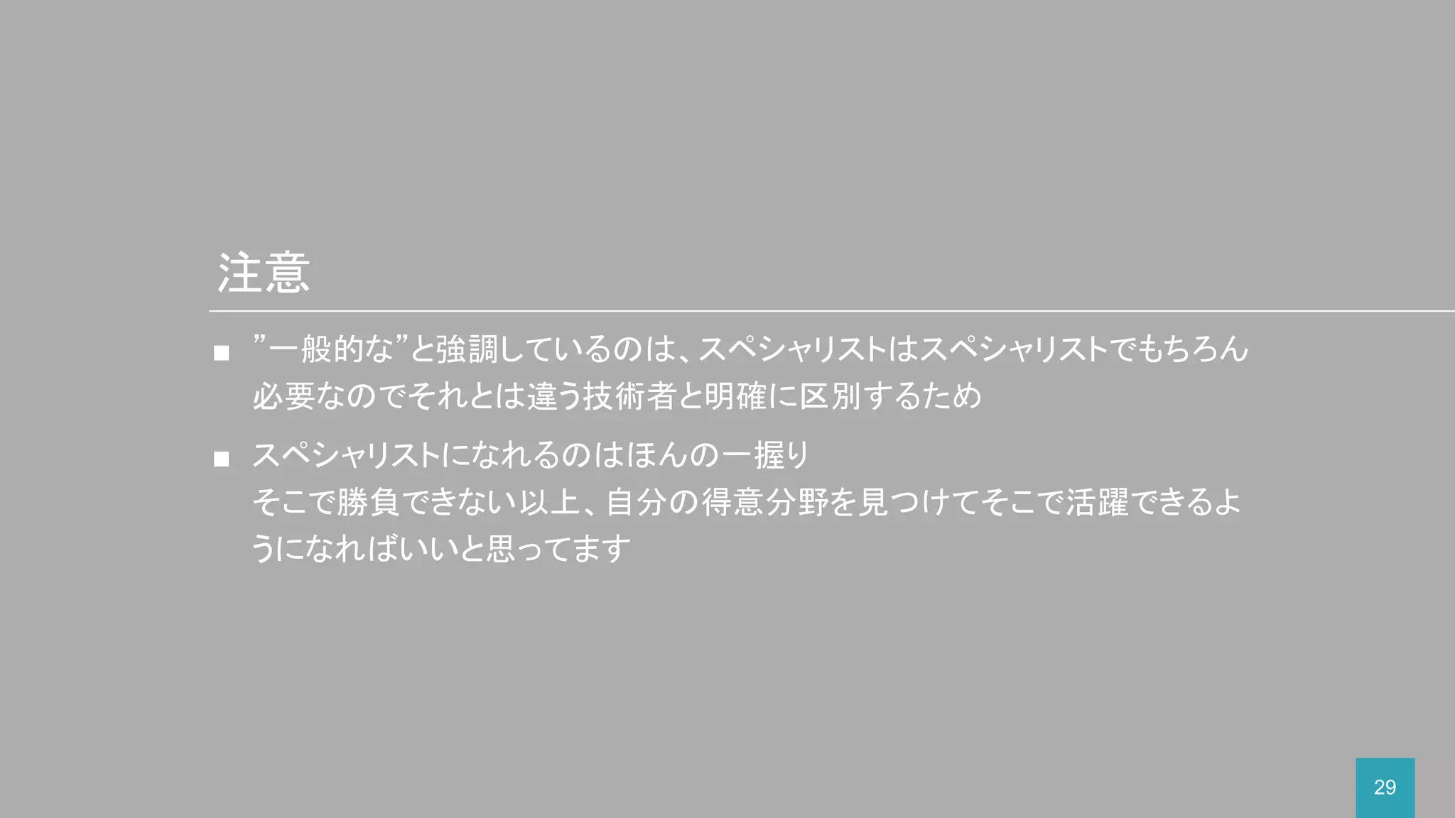 29
■ ”一般的な”と強調しているのは、スペシャリストはスペシャリストでもちろん
必要なのでそれとは違う技術者と明確に区別するため
■ スペシャリストになれるのはほんの一握り
そこで勝負できない以上、自分の得意分野を見つけてそこで活躍できるよ
うになればいいと思ってます
注意
 