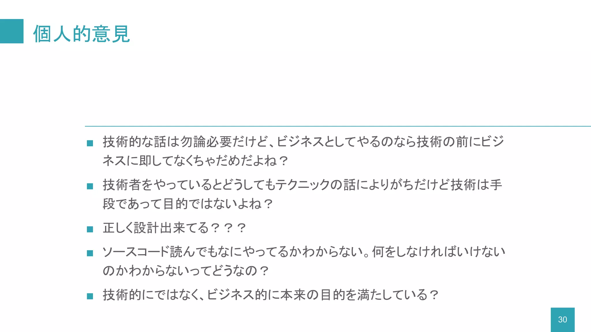 ■ 技術的な話は勿論必要だけど、ビジネスとしてやるのなら技術の前にビジ
ネスに即してなくちゃだめだよね？
■ 技術者をやっているとどうしてもテクニックの話によりがちだけど技術は手
段であって目的ではないよね？
■ 正しく設計出来てる？？？
■ ソースコード読んでもなにやってるかわからない。何をしなければいけない
のかわからないってどうなの？
■ 技術的にではなく、ビジネス的に本来の目的を満たしている？
個人的意見
30
 