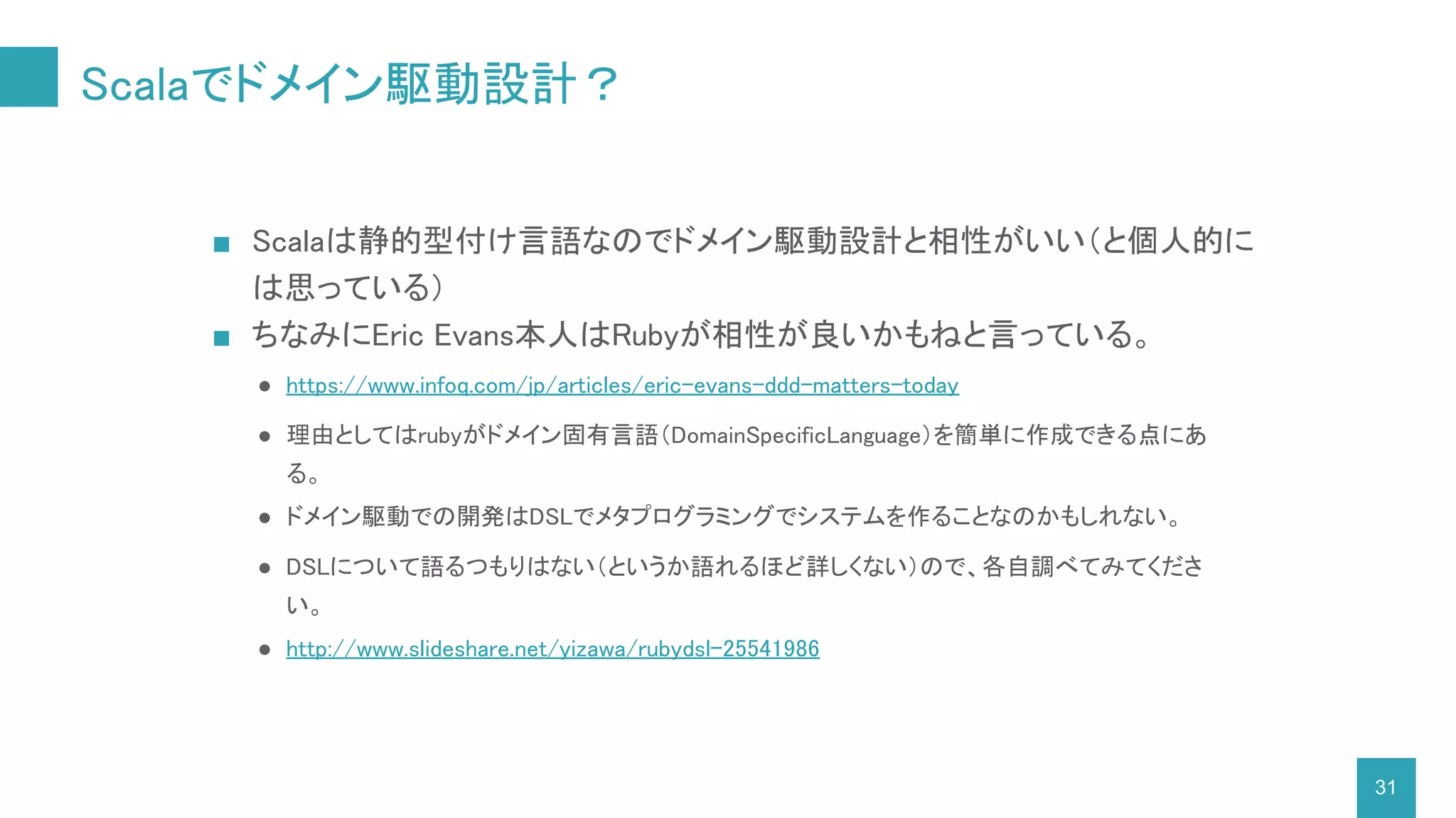 Scalaでドメイン駆動設計？
31
■ Scalaは静的型付け言語なのでドメイン駆動設計と相性がいい（と個人的に
は思っている）
■ ちなみにEric Evans本人はRubyが相性が良いかもねと言っている。
● https://www.infoq.com/jp/articles/eric-evans-ddd-matters-today
● 理由としてはrubyがドメイン固有言語（DomainSpecificLanguage）を簡単に作成できる点にあ
る。
● ドメイン駆動での開発はDSLでメタプログラミングでシステムを作ることなのかもしれない。
● DSLについて語るつもりはない（というか語れるほど詳しくない）ので、各自調べてみてくださ
い。
● http://www.slideshare.net/yizawa/rubydsl-25541986
 