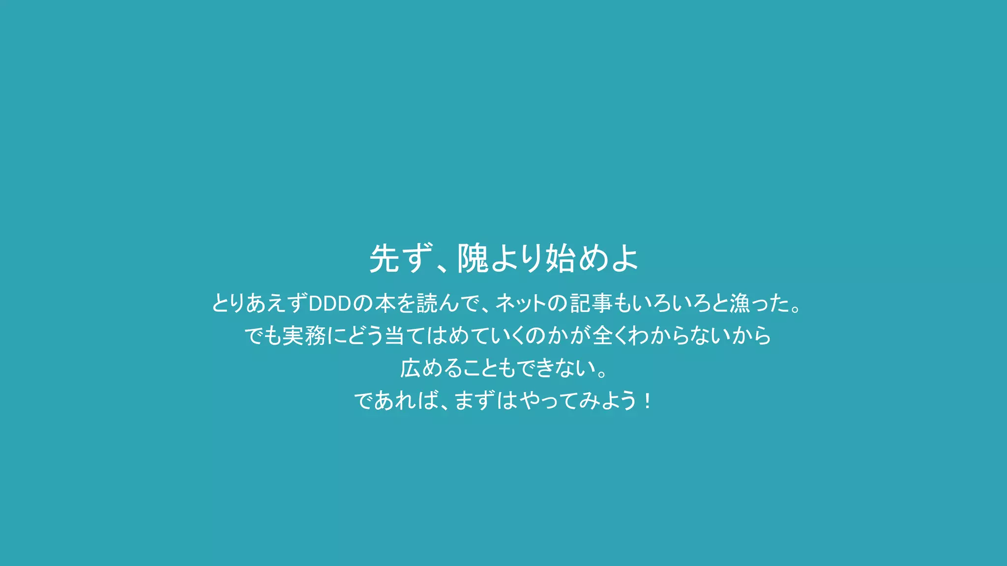 先ず、隗より始めよ
とりあえずDDDの本を読んで、ネットの記事もいろいろと漁った。
でも実務にどう当てはめていくのかが全くわからないから
広めることもできない。
であれば、まずはやってみよう！
 