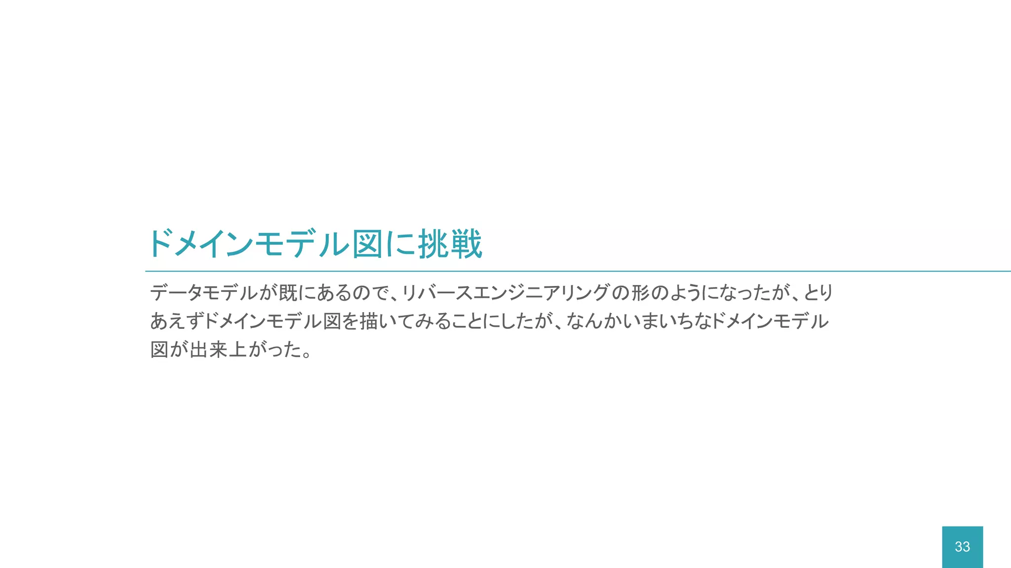 データモデルが既にあるので、リバースエンジニアリングの形のようになったが、とり
あえずドメインモデル図を描いてみることにしたが、なんかいまいちなドメインモデル
図が出来上がった。
ドメインモデル図に挑戦
33
 