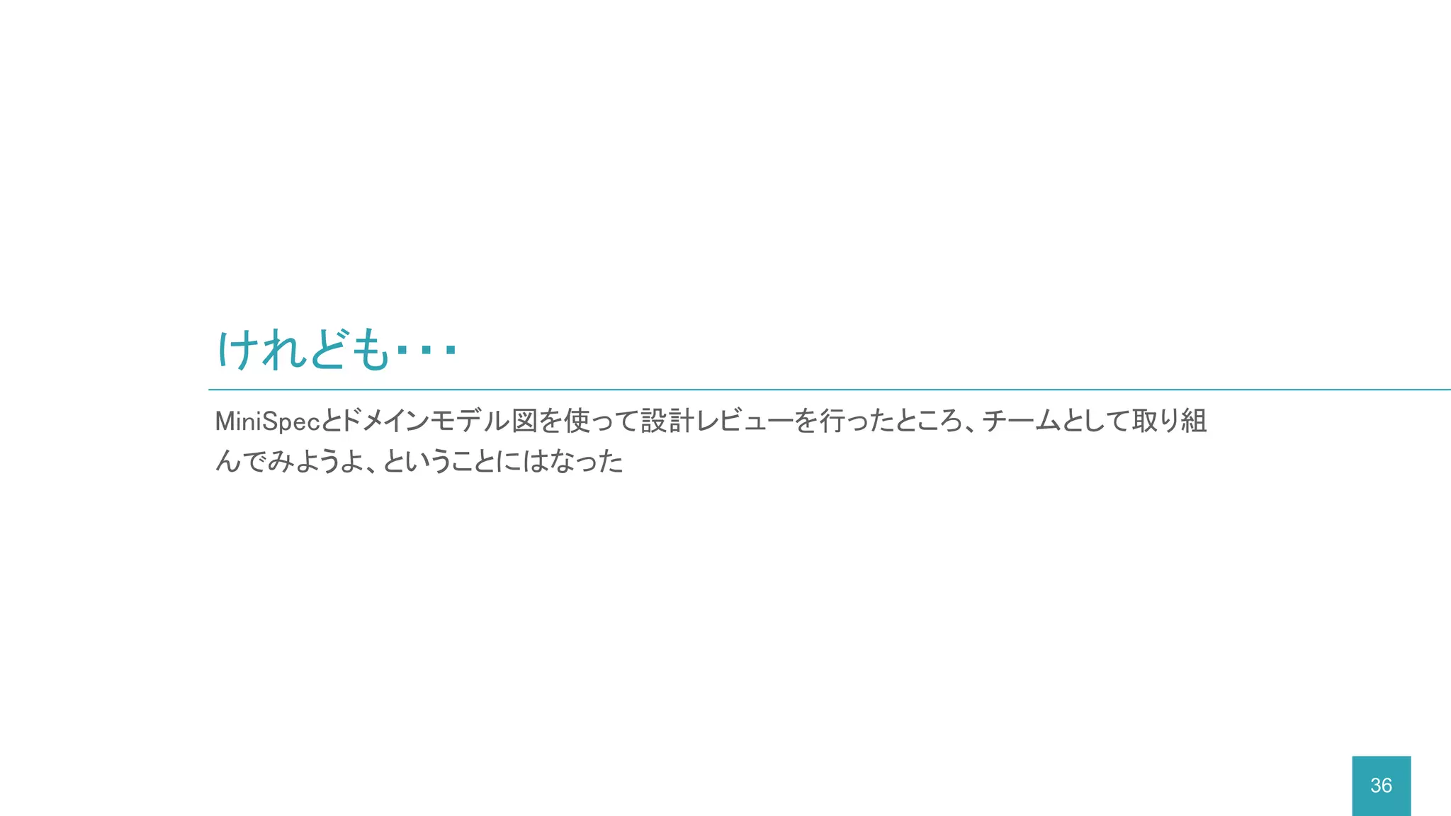 けれども・・・
36
MiniSpecとドメインモデル図を使って設計レビューを行ったところ、チームとして取り組
んでみようよ、ということにはなった
 