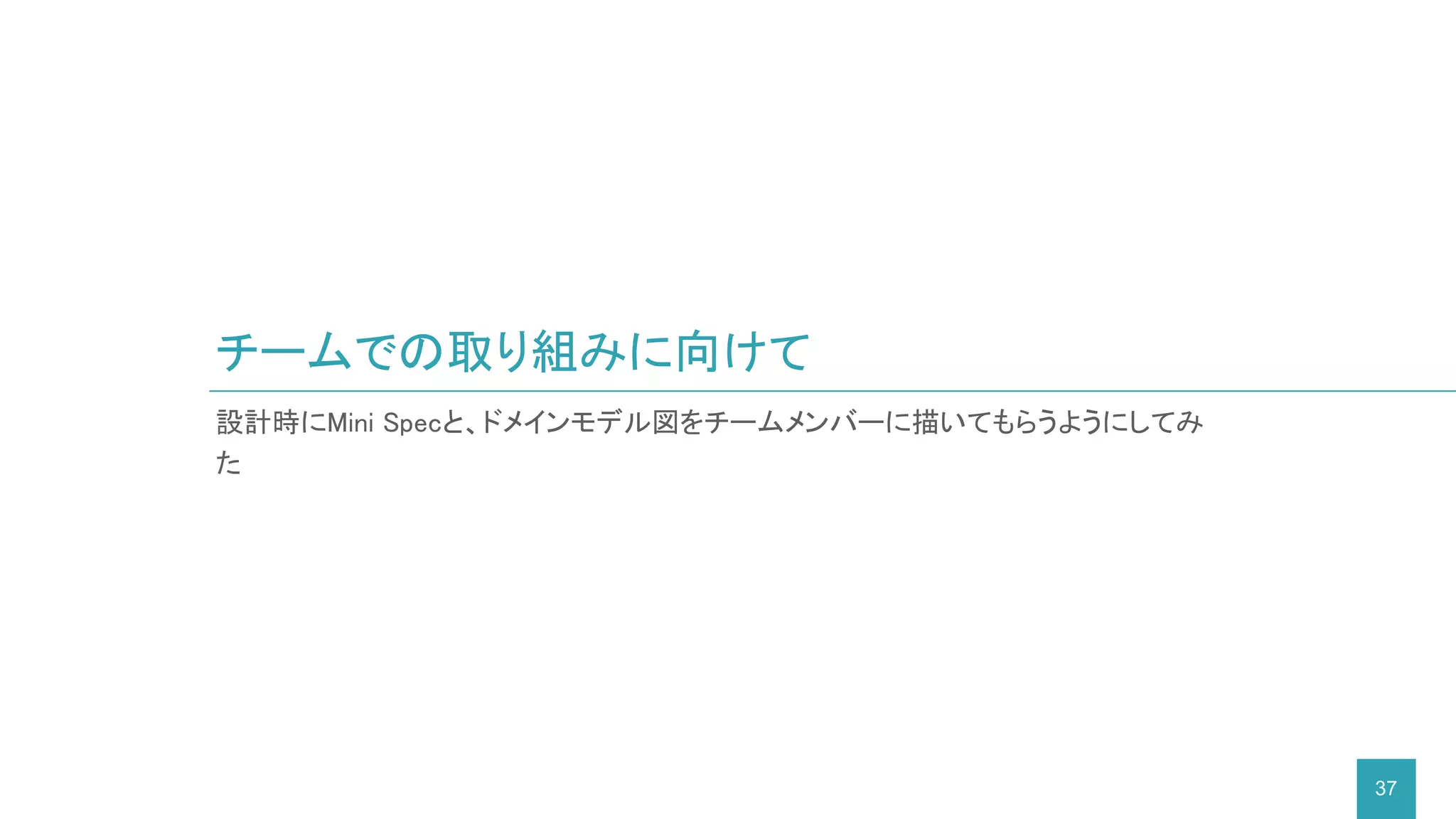 チームでの取り組みに向けて
37
設計時にMini Specと、ドメインモデル図をチームメンバーに描いてもらうようにしてみ
た
 