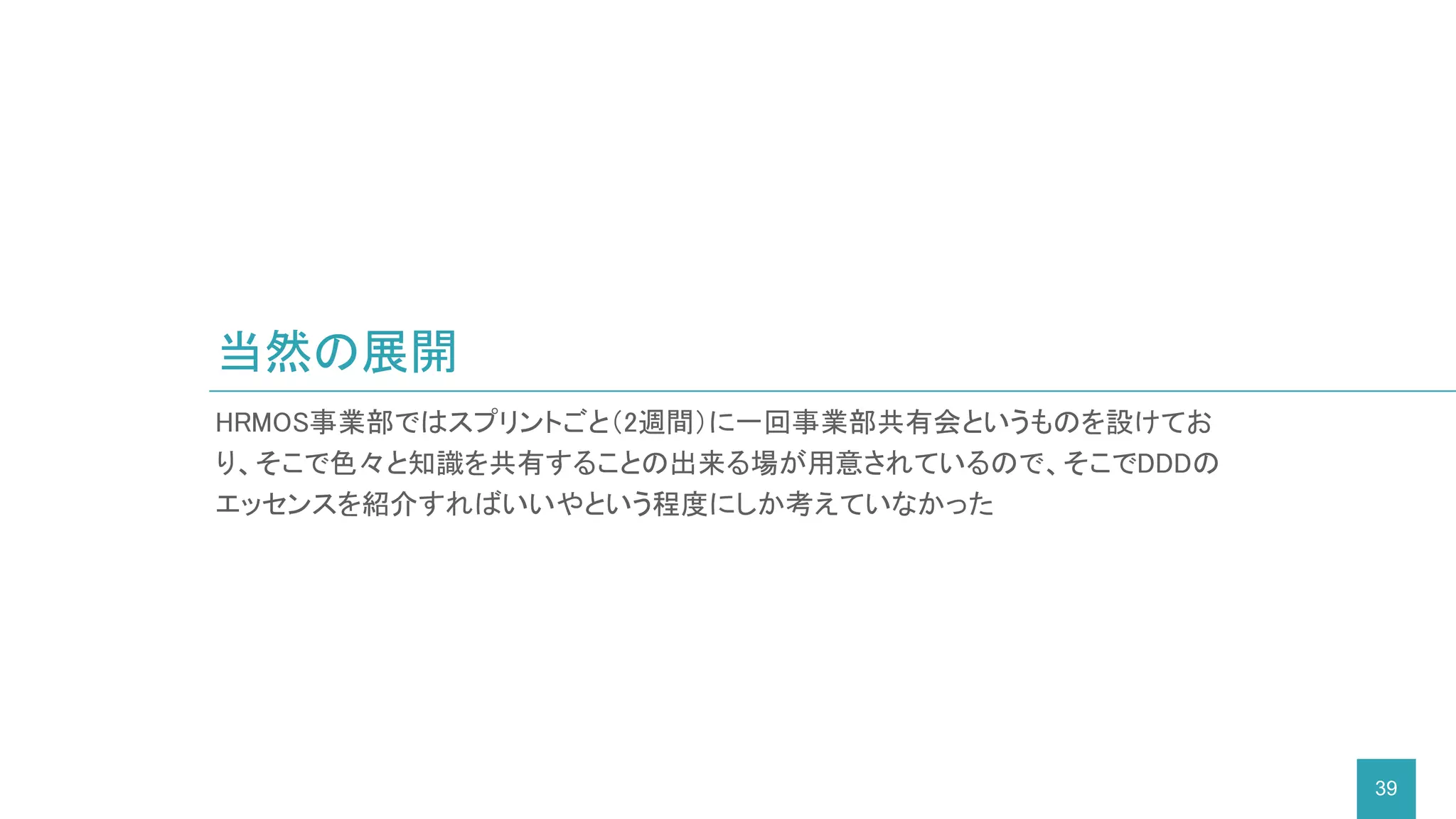 当然の展開
39
HRMOS事業部ではスプリントごと（2週間）に一回事業部共有会というものを設けてお
り、そこで色々と知識を共有することの出来る場が用意されているので、そこでDDDの
エッセンスを紹介すればいいやという程度にしか考えていなかった
 