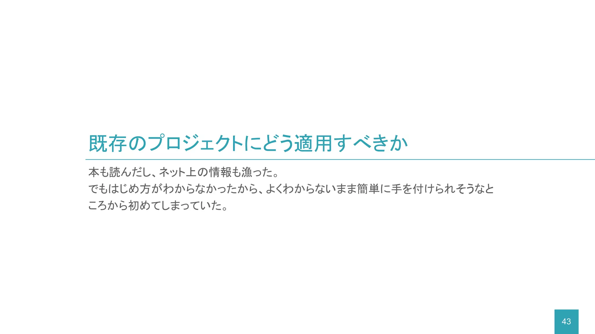 既存のプロジェクトにどう適用すべきか
43
本も読んだし、ネット上の情報も漁った。
でもはじめ方がわからなかったから、よくわからないまま簡単に手を付けられそうなと
ころから初めてしまっていた。
 
