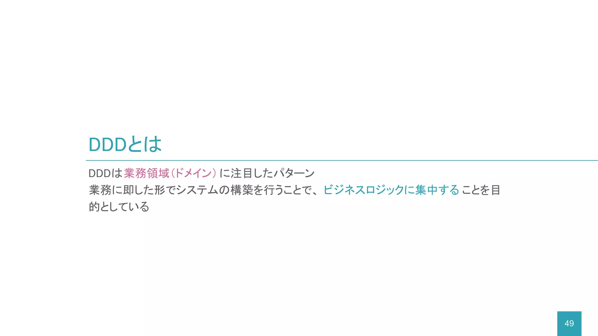 DDDとは
49
DDDは業務領域（ドメイン）に注目したパターン
業務に即した形でシステムの構築を行うことで、 ビジネスロジックに集中する ことを目
的としている
 