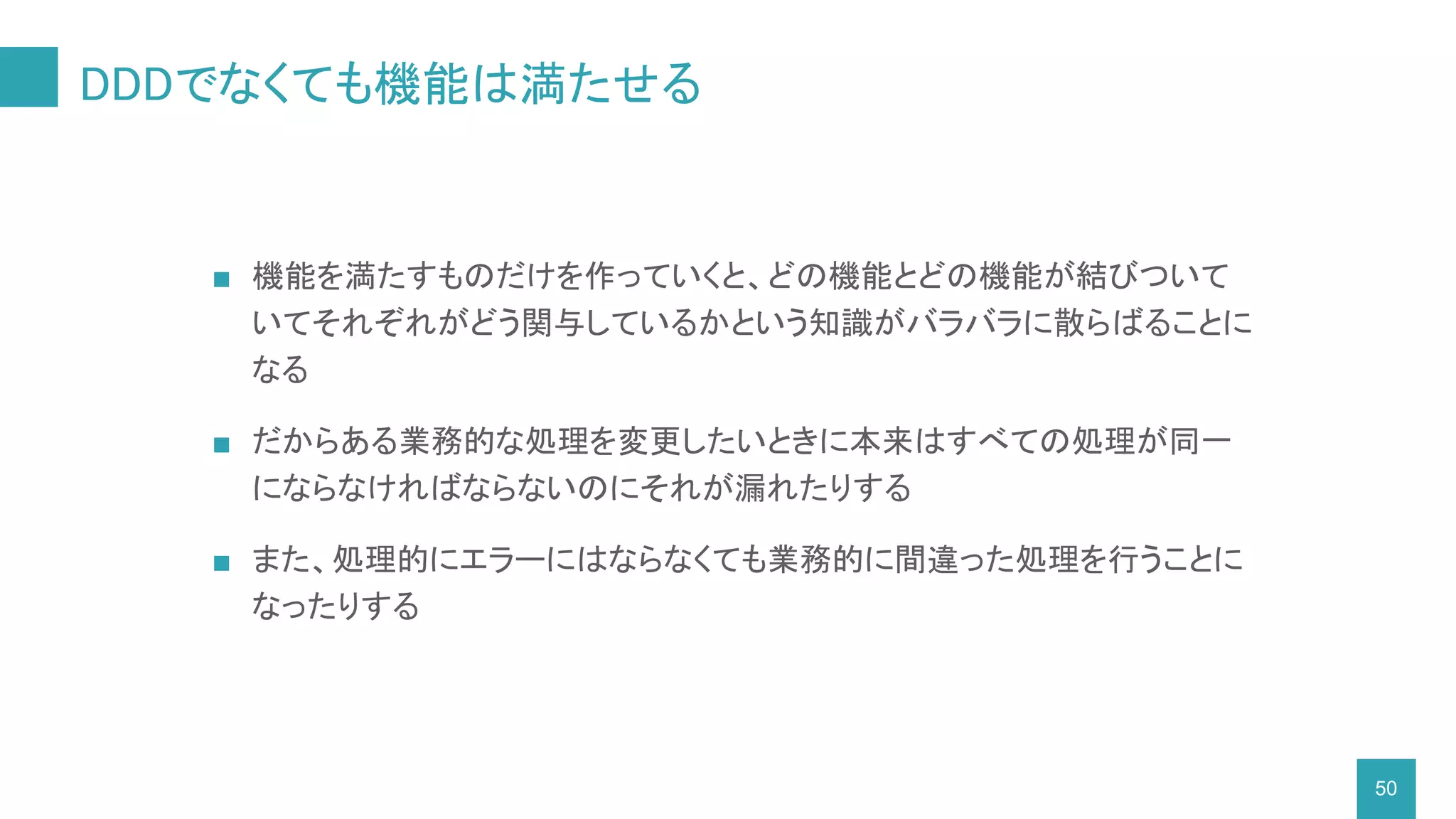 DDDでなくても機能は満たせる
■ 機能を満たすものだけを作っていくと、どの機能とどの機能が結びついて
いてそれぞれがどう関与しているかという知識がバラバラに散らばることに
なる
■ だからある業務的な処理を変更したいときに本来はすべての処理が同一
にならなければならないのにそれが漏れたりする
■ また、処理的にエラーにはならなくても業務的に間違った処理を行うことに
なったりする
50
 