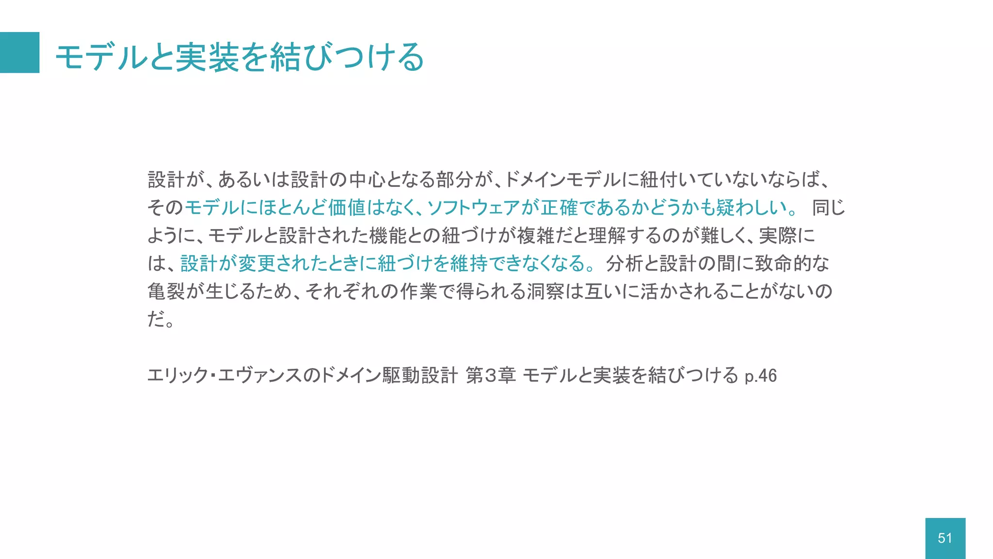 モデルと実装を結びつける
51
設計が、あるいは設計の中心となる部分が、ドメインモデルに紐付いていないならば、
そのモデルにほとんど価値はなく、ソフトウェアが正確であるかどうかも疑わしい。 同じ
ように、モデルと設計された機能との紐づけが複雑だと理解するのが難しく、実際に
は、設計が変更されたときに紐づけを維持できなくなる。 分析と設計の間に致命的な
亀裂が生じるため、それぞれの作業で得られる洞察は互いに活かされることがないの
だ。
エリック・エヴァンスのドメイン駆動設計 第３章 モデルと実装を結びつける p.46
 