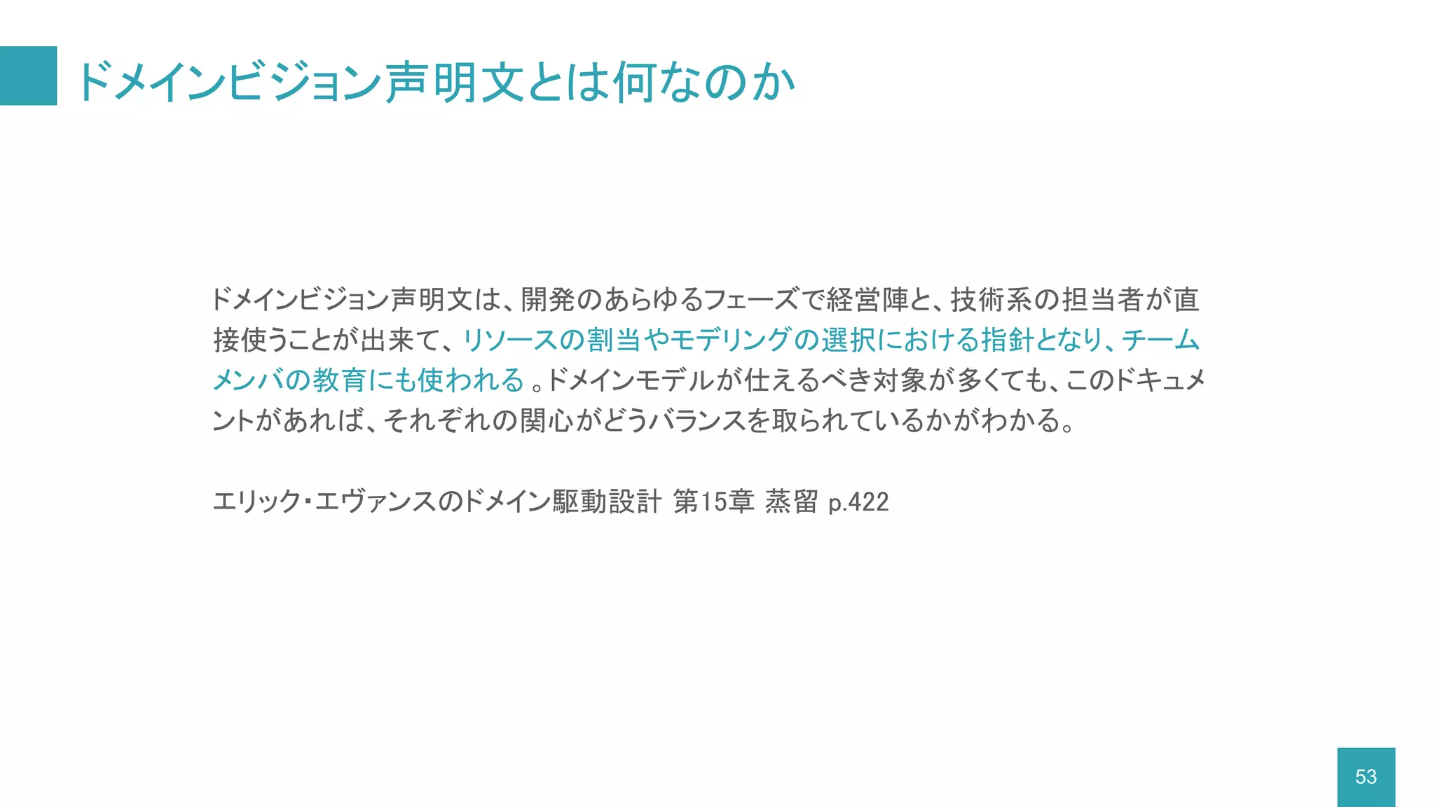 ドメインビジョン声明文とは何なのか
53
ドメインビジョン声明文は、開発のあらゆるフェーズで経営陣と、技術系の担当者が直
接使うことが出来て、 リソースの割当やモデリングの選択における指針となり、チーム
メンバの教育にも使われる 。ドメインモデルが仕えるべき対象が多くても、このドキュメ
ントがあれば、それぞれの関心がどうバランスを取られているかがわかる。
エリック・エヴァンスのドメイン駆動設計 第15章 蒸留 p.422
 
