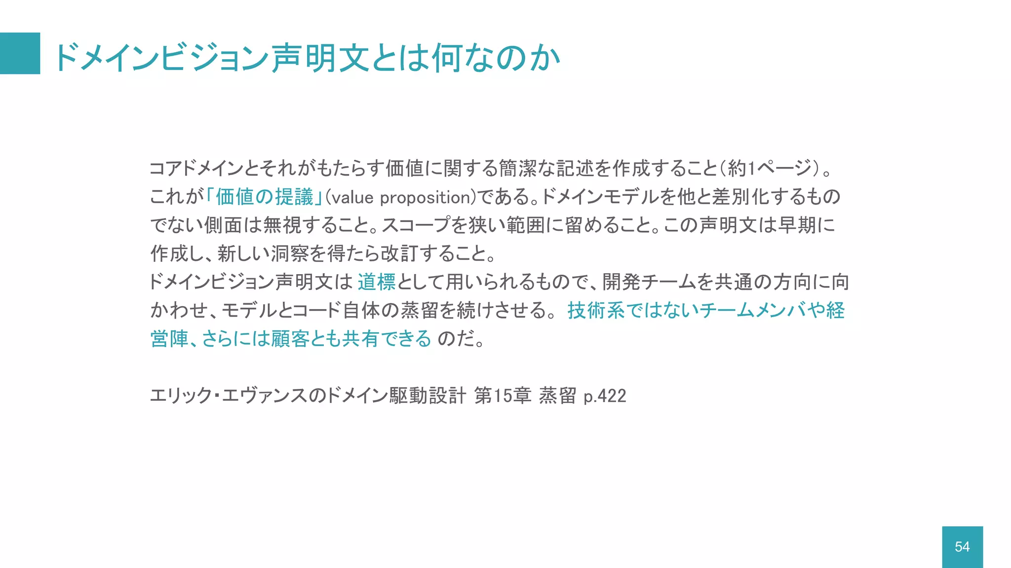 ドメインビジョン声明文とは何なのか
54
コアドメインとそれがもたらす価値に関する簡潔な記述を作成すること（約1ページ）。
これが「価値の提議」(value proposition)である。ドメインモデルを他と差別化するもの
でない側面は無視すること。スコープを狭い範囲に留めること。この声明文は早期に
作成し、新しい洞察を得たら改訂すること。
ドメインビジョン声明文は 道標として用いられるもので、開発チームを共通の方向に向
かわせ、モデルとコード自体の蒸留を続けさせる。 技術系ではないチームメンバや経
営陣、さらには顧客とも共有できる のだ。
エリック・エヴァンスのドメイン駆動設計 第15章 蒸留 p.422
 