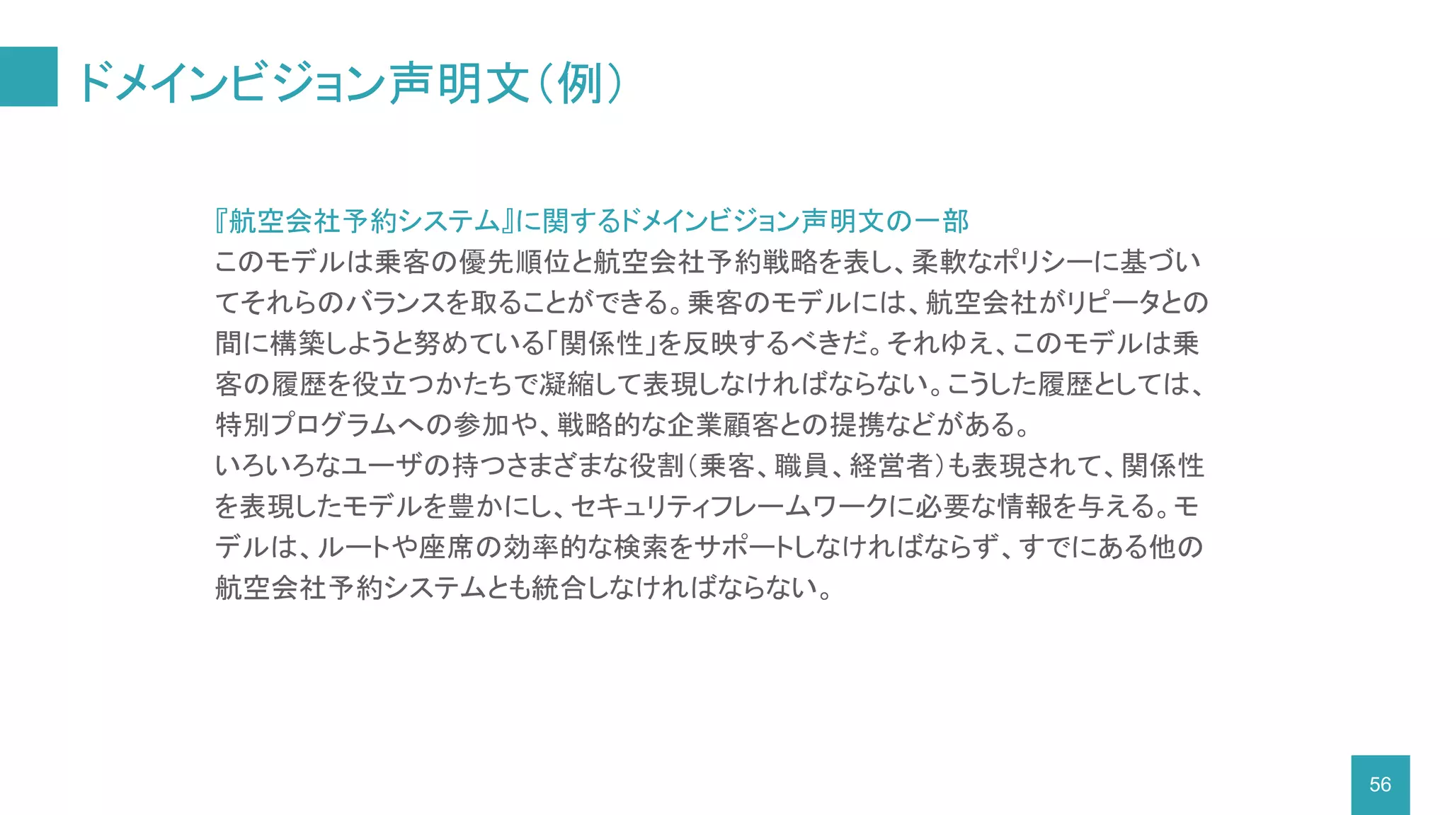 ドメインビジョン声明文（例）
56
『航空会社予約システム』に関するドメインビジョン声明文の一部
このモデルは乗客の優先順位と航空会社予約戦略を表し、柔軟なポリシーに基づい
てそれらのバランスを取ることができる。乗客のモデルには、航空会社がリピータとの
間に構築しようと努めている「関係性」を反映するべきだ。それゆえ、このモデルは乗
客の履歴を役立つかたちで凝縮して表現しなければならない。こうした履歴としては、
特別プログラムへの参加や、戦略的な企業顧客との提携などがある。
いろいろなユーザの持つさまざまな役割（乗客、職員、経営者）も表現されて、関係性
を表現したモデルを豊かにし、セキュリティフレームワークに必要な情報を与える。モ
デルは、ルートや座席の効率的な検索をサポートしなければならず、すでにある他の
航空会社予約システムとも統合しなければならない。
 