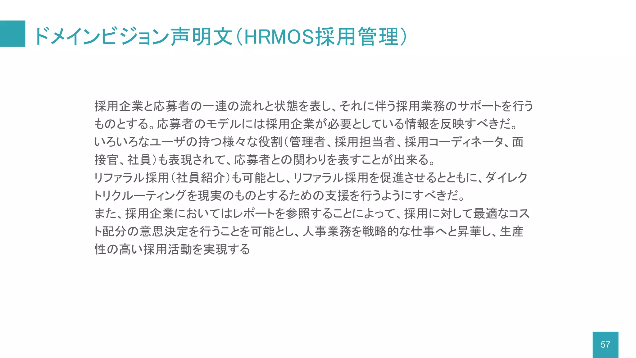 ドメインビジョン声明文（HRMOS採用管理）
57
採用企業と応募者の一連の流れと状態を表し、それに伴う採用業務のサポートを行う
ものとする。応募者のモデルには採用企業が必要としている情報を反映すべきだ。
いろいろなユーザの持つ様々な役割（管理者、採用担当者、採用コーディネータ、面
接官、社員）も表現されて、応募者との関わりを表すことが出来る。
リファラル採用（社員紹介）も可能とし、リファラル採用を促進させるとともに、ダイレク
トリクルーティングを現実のものとするための支援を行うようにすべきだ。
また、採用企業においてはレポートを参照することによって、採用に対して最適なコス
ト配分の意思決定を行うことを可能とし、人事業務を戦略的な仕事へと昇華し、生産
性の高い採用活動を実現する
 