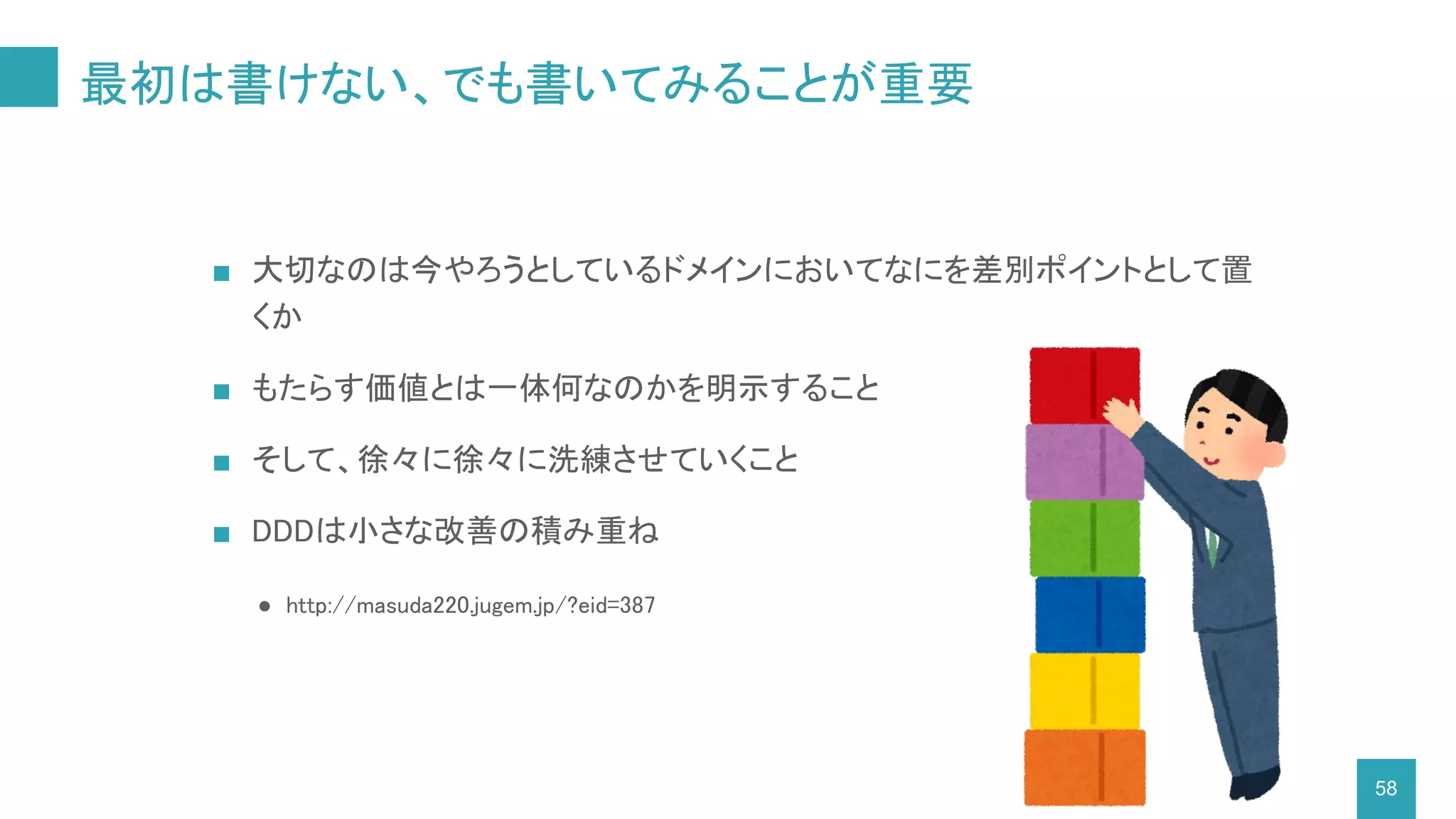 最初は書けない、でも書いてみることが重要
■ 大切なのは今やろうとしているドメインにおいてなにを差別ポイントとして置
くか
■ もたらす価値とは一体何なのかを明示すること
■ そして、徐々に徐々に洗練させていくこと
■ DDDは小さな改善の積み重ね
● http://masuda220.jugem.jp/?eid=387
58
 