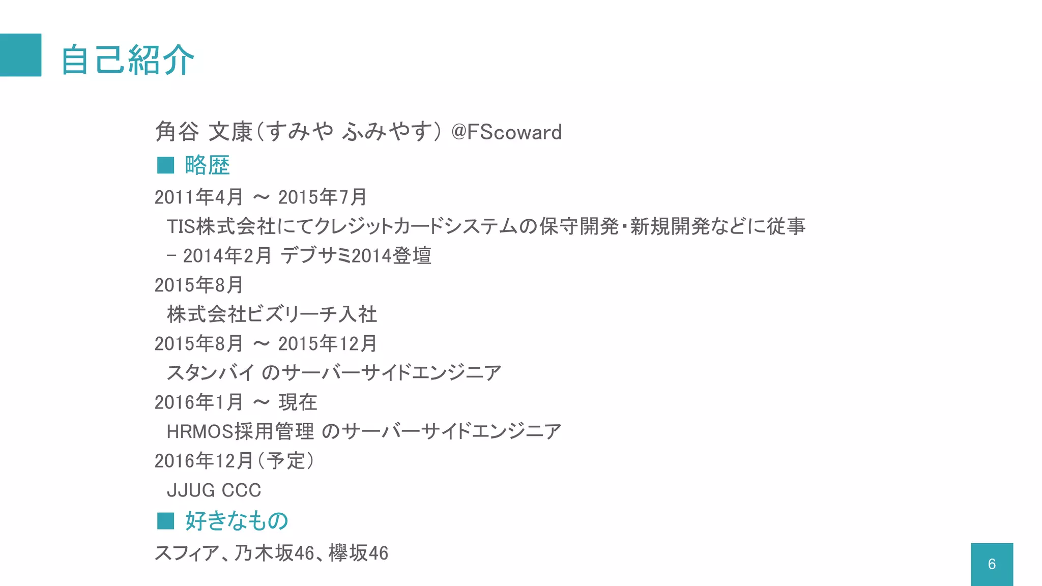 自己紹介
6
角谷 文康（すみや ふみやす） @FScoward
■ 略歴
2011年4月 ～ 2015年7月
TIS株式会社にてクレジットカードシステムの保守開発・新規開発などに従事
- 2014年2月 デブサミ2014登壇
2015年8月
株式会社ビズリーチ入社
2015年8月 ～ 2015年12月
スタンバイ のサーバーサイドエンジニア
2016年1月 ～ 現在
HRMOS採用管理 のサーバーサイドエンジニア
2016年12月（予定）
JJUG CCC
■ 好きなもの
スフィア、乃木坂46、欅坂46
 