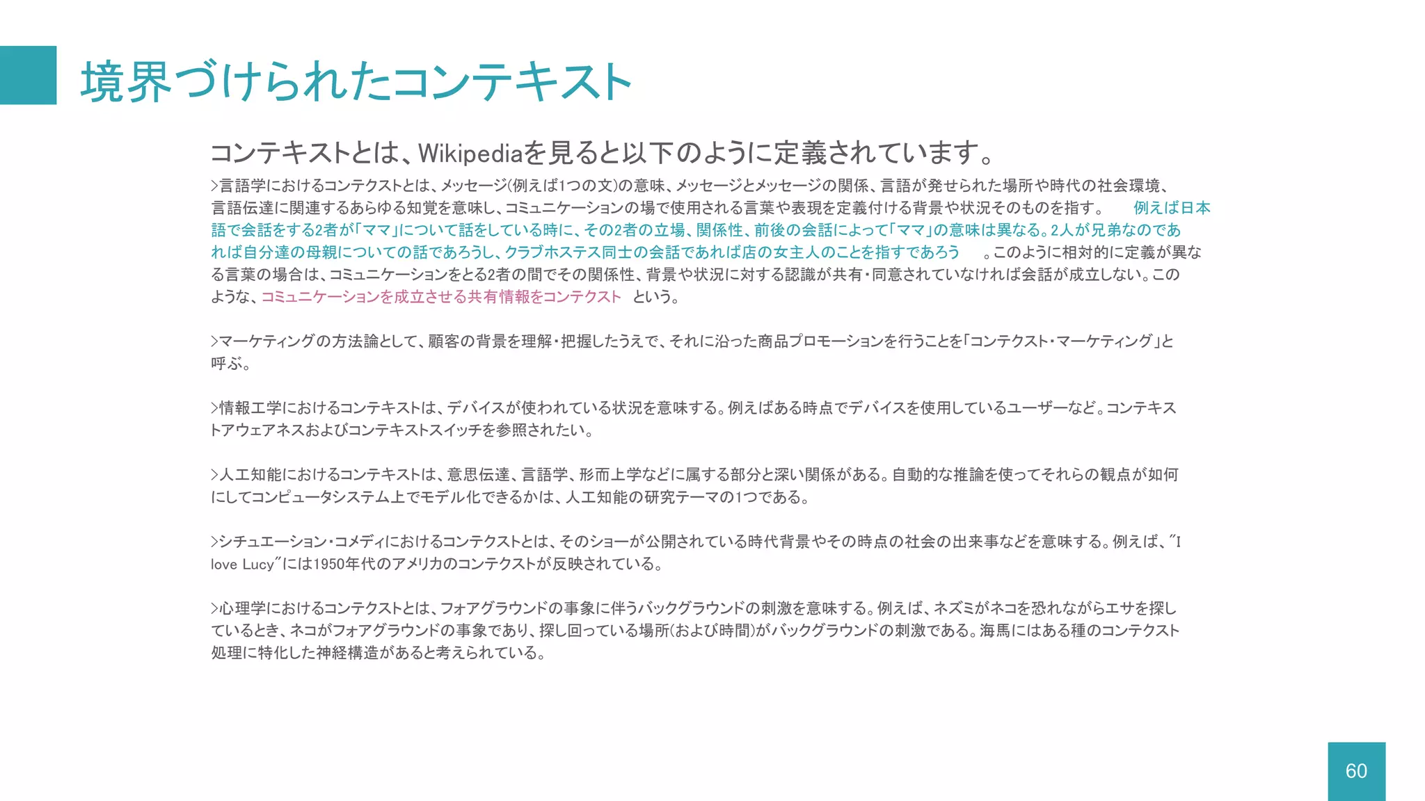 境界づけられたコンテキスト
60
コンテキストとは、Wikipediaを見ると以下のように定義されています。
>言語学におけるコンテクストとは、メッセージ(例えば1つの文)の意味、メッセージとメッセージの関係、言語が発せられた場所や時代の社会環境、
言語伝達に関連するあらゆる知覚を意味し、コミュニケーションの場で使用される言葉や表現を定義付ける背景や状況そのものを指す。 例えば日本
語で会話をする2者が「ママ」について話をしている時に、その2者の立場、関係性、前後の会話によって「ママ」の意味は異なる。2人が兄弟なのであ
れば自分達の母親についての話であろうし、クラブホステス同士の会話であれば店の女主人のことを指すであろう 。このように相対的に定義が異な
る言葉の場合は、コミュニケーションをとる2者の間でその関係性、背景や状況に対する認識が共有・同意されていなければ会話が成立しない。この
ような、コミュニケーションを成立させる共有情報をコンテクスト という。
>マーケティングの方法論として、顧客の背景を理解・把握したうえで、それに沿った商品プロモーションを行うことを「コンテクスト・マーケティング」と
呼ぶ。
>情報工学におけるコンテキストは、デバイスが使われている状況を意味する。例えばある時点でデバイスを使用しているユーザーなど。コンテキス
トアウェアネスおよびコンテキストスイッチを参照されたい。
>人工知能におけるコンテキストは、意思伝達、言語学、形而上学などに属する部分と深い関係がある。自動的な推論を使ってそれらの観点が如何
にしてコンピュータシステム上でモデル化できるかは、人工知能の研究テーマの1つである。
>シチュエーション・コメディにおけるコンテクストとは、そのショーが公開されている時代背景やその時点の社会の出来事などを意味する。例えば、"I
love Lucy"には1950年代のアメリカのコンテクストが反映されている。
>心理学におけるコンテクストとは、フォアグラウンドの事象に伴うバックグラウンドの刺激を意味する。例えば、ネズミがネコを恐れながらエサを探し
ているとき、ネコがフォアグラウンドの事象であり、探し回っている場所(および時間)がバックグラウンドの刺激である。海馬にはある種のコンテクスト
処理に特化した神経構造があると考えられている。
 